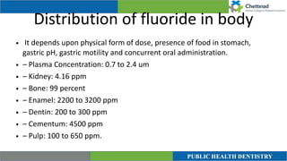 Distribution of fluoride in body
• It depends upon physical form of dose, presence of food in stomach,
gastric pH, gastric motility and concurrent oral administration.


• – Plasma Concentration: 0.7 to 2.4 um


• – Kidney: 4.16 ppm


• – Bone: 99 percent


• – Enamel: 2200 to 3200 ppm


• – Dentin: 200 to 300 ppm


• – Cementum: 4500 ppm


• – Pulp: 100 to 650 ppm.
 