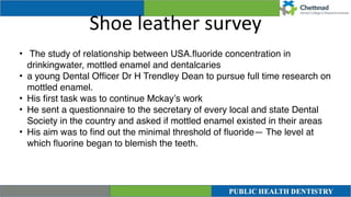 Shoe leather survey
• The study of relationship between USA.
fl
uoride concentration in
drinkingwater, mottled enamel and dentalcaries
 

• a young Dental Of
fi
cer Dr H Trendley Dean to pursue full time research on
mottled enamel
.

• His
fi
rst task was to continue Mckay’s work
 

• He sent a questionnaire to the secretary of every local and state Dental
Society in the country and asked if mottled enamel existed in their area
s

• His aim was to
fi
nd out the minimal threshold of
fl
uoride— The level at
which
fl
uorine began to blemish the teeth.
 