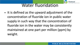 Water fluoridation
• It is defined as the upward adjustment of the
concentration of fluoride ion in public water
supply in such way that the concentration of
fluoride ion in the water may be consistently
maintained at one part per million (ppm) by
weight.
 