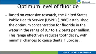 Optimum level of fluoride
• Based on extensive research, the United States
Public Health Service (USPH) (1986) established
the optimum concentration for fluoride in the
water in the range of 0.7 to 1.2 parts per million.
This range effectively reduces toothdecay, with
minimal chances to cause dental fluorosis.
 
