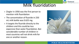 Milk fluoridation
• Ziegler in 1956 was the first person to
mention milk fluoridation


• The concentration of fluoride in 250
mL milk bottle was 0.625 mg.


• It targets the fluoride directly to the
children and this could be less
expensive than water fluoridation. But
considerable number of children in
most countries will not drink milk for
one or another reason.
 
