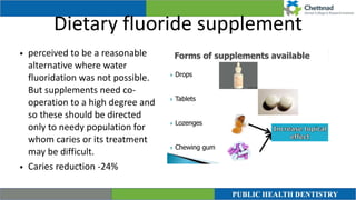 Dietary fluoride supplement
• perceived to be a reasonable
alternative where water
fluoridation was not possible.
But supplements need co-
operation to a high degree and
so these should be directed
only to needy population for
whom caries or its treatment
may be difficult.


• Caries reduction -24%
 