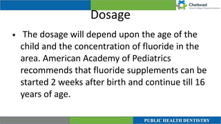 Dosage
• The dosage will depend upon the age of the
child and the concentration of fluoride in the
area. American Academy of Pediatrics
recommends that fluoride supplements can be
started 2 weeks after birth and continue till 16
years of age.
 
