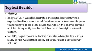 Topical fluoride
• History:


• early 1940s, it was demonstrated that extracted teeth when
exposed to dilute solutions of fluoride on for a few seconds were
found to have completely bound fluoride on the enamel surface
which subsequently was less soluble than the original enamel
surface.


• In 1941, began the era of topical fluorides when the first clinical
study of NaF was carried out by Bibby using a 0.1 percent NaF
solution.
 
