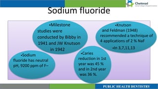 Sodium fluoride
•Milestone
studies were
conducted by Bibby in
1941 and JW Knutson
in 1942
•Sodium
fluoride has neutral
pH, 9200 ppm of F–


•Knutson
and Feldman (1948)
recommended a technique of
4 applications of 2 % NaF


•In 3,7,11,13
•Caries
reduction in 1st
year was 45 %
and in 2nd year
was 36 %.
 