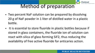 Method of preparation
• Two percent NaF solution can be prepared by dissolving
20 g of NaF powder in 1 liter of distilled water in a plastic
bottle.


• It is essential to store fluoride in plastic bottles because if
stored in glass containers, the fluoride ion of solution can
react with silica of glass forming SiF2, thus reducing the
availability of free active fluoride for anticaries action.
 