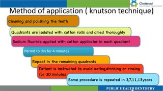 Method of application ( knutson technique)
Permit to dry for 4 minutes
Quadrants are isolated with cotton rolls and dried thoroughly
Sodium fluoride applied with cotton applicator in each quadrant
Cleaning and polishing the teeth
Repeat in the remaining quadrants
Patient is instructed to avoid eating,drinking or rinsing
for 30 minutes
Same procedure is repeated in 3,7,11,13years
 