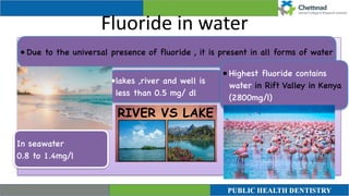 Fluoride in water
In seawater
 

0.8 to 1.4mg/l
• Due to the universal presence of fluoride , it is present in all forms of water
•lakes ,river and well is
less than 0.5 mg/ dl
 

• Highest fluoride contains
water in Rift Valley in Kenya
(2800mg/l)
 