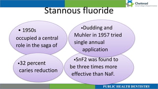 Stannous fluoride
• 1950s
occupied a central
role in the saga of
•SnF2 was found to
be three times more
effective than NaF.


•Dudding and
Muhler in 1957 tried
single annual
application
•32 percent
caries reduction
 