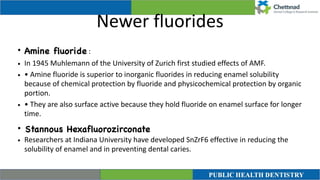 Newer fluorides
• Amine fluoride :


• In 1945 Muhlemann of the University of Zurich first studied effects of AMF.


• • Amine fluoride is superior to inorganic fluorides in reducing enamel solubility
because of chemical protection by fluoride and physicochemical protection by organic
portion.


• • They are also surface active because they hold fluoride on enamel surface for longer
time.


• Stannous Hexafluorozirconat
e

• Researchers at Indiana University have developed SnZrF6 effective in reducing the
solubility of enamel and in preventing dental caries.
 