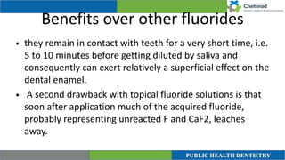 Benefits over other fluorides
• they remain in contact with teeth for a very short time, i.e.
5 to 10 minutes before getting diluted by saliva and
consequently can exert relatively a superficial effect on the
dental enamel.


• A second drawback with topical fluoride solutions is that
soon after application much of the acquired fluoride,
probably representing unreacted F and CaF2, leaches
away.
 