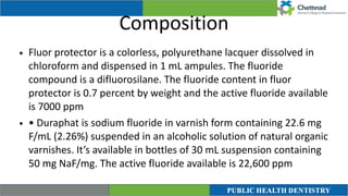 Composition
• Fluor protector is a colorless, polyurethane lacquer dissolved in
chloroform and dispensed in 1 mL ampules. The fluoride
compound is a difluorosilane. The fluoride content in fluor
protector is 0.7 percent by weight and the active fluoride available
is 7000 ppm


• • Duraphat is sodium fluoride in varnish form containing 22.6 mg
F/mL (2.26%) suspended in an alcoholic solution of natural organic
varnishes. It’s available in bottles of 30 mL suspension containing
50 mg NaF/mg. The active fluoride available is 22,600 ppm
 