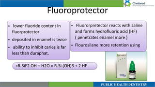 Fluoroprotector
• lower fluoride content in
fluorprotector


• deposited in enamel is twice


• ability to inhibit caries is far
less than duraphat.
• Fluororpretector reacts with saline
and forms hydrofluoric acid (HF)
( penetrates enamel more )


• Flourosilane more retention using
•R-SiF2 OH + H2O = R-Si (OH)3 + 2 HF
 