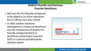 Sodium Fluoride and Stannous


Fluoride Dentifrices
• NaF was the first fluoride compound
to be added as an active ingredient
but its efficacy was very limited


• In 1955 another milestone
development in history of dentifrices
was the introduction of divalent tin
fluoride compound (SnF2) in
dentifrices containing 0.4 percent
SnF2 in a calcium pyrophosphate
abrasive system
 