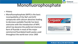 Monofluorophosphate
• History


• Monofluorophosphate (MFP) is the basic
incompatibility of the NaF and SnF2
compounds with calcium abrasives leading
to decrease available fluoride has been
overcome with the introduction of MFP,
which has become the preferred chemical
form of fluoride in most of the major
commercial fluoridated tooth pastes used
throughout the world ever since 1969
 
