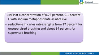 •MFP at a concentration of 0.76 percent, 0.1 percent
F with sodium metaphosphate as abrasive


• reductions in caries rates ranging from 17 percent for
unsupervised brushing and about 34 percent for
supervised brushing


 