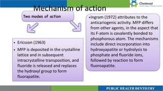 Mechanism of action
Two modes of action
• Ericsson (1963)


• MFP is deposited in the crystalline
lattice and in subsequent
intracrystalline transposition, and
fluoride is released and replaces
the hydroxyl group to form
fluorapatite.
•Ingram (1972) attributes to the
anticariogenic activity. MFP differs
from other agents, in the aspect that
its F-atom is covalently bonded to
phosphorous atom. The mechanisms
include direct incorporation into
hydroxyapatite or hydrolysis to
phosphate and fluoride ions,
followed by reaction to form
fluoroapatite.


 