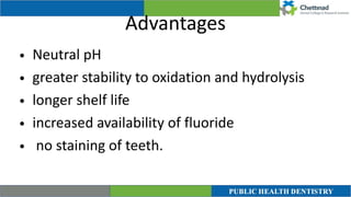 Advantages
• Neutral pH


• greater stability to oxidation and hydrolysis


• longer shelf life


• increased availability of fluoride


• no staining of teeth.
 