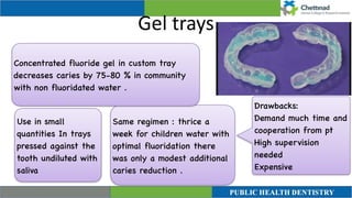 Gel trays
Same regimen : thrice a
week for children water with
optimal fluoridation there
was only a modest additional
caries reduction .
Concentrated fluoride gel in custom tray
decreases caries by 75-80 % in community
with non fluoridated water .
Use in small
quantities In trays
pressed against the
tooth undiluted with
saliva
Drawbacks
:

Demand much time and
cooperation from pt
 

High supervision
needed
 

Expensive
 
