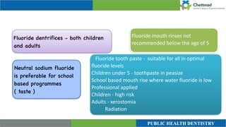 Fluoride mouth rinses not
recommended below the age of 5
Neutral sodium fluoride
is preferable for school
based programmes
( taste )
Fluoride dentrifices - both children
and adults
Fluoride tooth paste - suitable for all in optimal
fluoride levels


Children under 5 - toothpaste in peasize


School based mouth rise where water fluoride is low


Professional applied


Children - high risk


Adults - xerostomia


Radiation


 