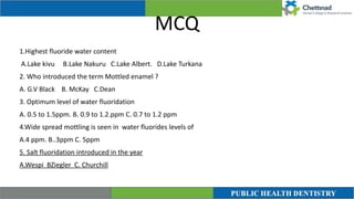 MCQ
1.Highest fluoride water content


A.Lake kivu B.Lake Nakuru C.Lake Albert. D.Lake Turkana


2. Who introduced the term Mottled enamel ?


A. G.V Black B. McKay C.Dean


3. Optimum level of water fluoridation


A. 0.5 to 1.5ppm. B. 0.9 to 1.2.ppm C. 0.7 to 1.2 ppm


4.Wide spread mottling is seen in water fluorides levels of


A.4 ppm. B..3ppm C. 5ppm


5. Salt fluoridation introduced in the year


A.Wespi BZiegler C. Churchill
 