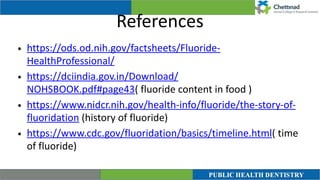 References
• https://ods.od.nih.gov/factsheets/Fluoride-
HealthProfessional/


• https://dciindia.gov.in/Download/
NOHSBOOK.pdf#page43( fluoride content in food )


• https://www.nidcr.nih.gov/health-info/fluoride/the-story-of-
fluoridation (history of fluoride)


• https://www.cdc.gov/fluoridation/basics/timeline.html( time
of fluoride)
 