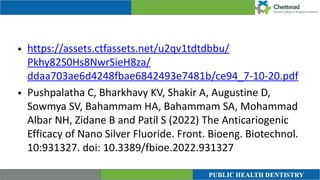 • https://assets.ctfassets.net/u2qv1tdtdbbu/
Pkhy82S0Hs8NwrSieH8za/
ddaa703ae6d4248fbae6842493e7481b/ce94_7-10-20.pdf


• Pushpalatha C, Bharkhavy KV, Shakir A, Augustine D,
Sowmya SV, Bahammam HA, Bahammam SA, Mohammad
Albar NH, Zidane B and Patil S (2022) The Anticariogenic
Efficacy of Nano Silver Fluoride. Front. Bioeng. Biotechnol.
10:931327. doi: 10.3389/fbioe.2022.931327
 