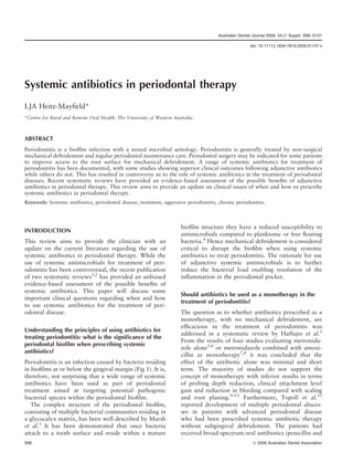 Australian Dental Journal 2009; 54:(1 Suppl): S96–S101
doi: 10.1111/j.1834-7819.2009.01147.x
Systemic antibiotics in periodontal therapy
LJA Heitz-Mayfield*
*Centre for Rural and Remote Oral Health, The University of Western Australia.
ABSTRACT
Periodontitis is a biofilm infection with a mixed microbial aetiology. Periodontitis is generally treated by non-surgical
mechanical debridement and regular periodontal maintenance care. Periodontal surgery may be indicated for some patients
to improve access to the root surface for mechanical debridement. A range of systemic antibiotics for treatment of
periodontitis has been documented, with some studies showing superior clinical outcomes following adjunctive antibiotics
while others do not. This has resulted in controversy as to the role of systemic antibiotics in the treatment of periodontal
diseases. Recent systematic reviews have provided an evidence-based assessment of the possible benefits of adjunctive
antibiotics in periodontal therapy. This review aims to provide an update on clinical issues of when and how to prescribe
systemic antibiotics in periodontal therapy.
Keywords: Systemic antibiotics, periodontal disease, treatment, aggressive periodontitis, chronic periodontitis.
INTRODUCTION
This review aims to provide the clinician with an
update on the current literature regarding the use of
systemic antibiotics in periodontal therapy. While the
use of systemic antimicrobials for treatment of peri-
odontitis has been controversial, the recent publication
of two systematic reviews1,2
has provided an unbiased
evidence-based assessment of the possible benefits of
systemic antibiotics. This paper will discuss some
important clinical questions regarding when and how
to use systemic antibiotics for the treatment of peri-
odontal disease.
Understanding the principles of using antibiotics for
treating periodontitis: what is the significance of the
periodontal biofilm when prescribing systemic
antibiotics?
Periodontitis is an infection caused by bacteria residing
in biofilms at or below the gingival margin (Fig 1). It is,
therefore, not surprising that a wide range of systemic
antibiotics have been used as part of periodontal
treatment aimed at targeting potential pathogenic
bacterial species within the periodontal biofilm.
The complex structure of the periodontal biofilm,
consisting of multiple bacterial communities residing in
a glycocalyx matrix, has been well described by Marsh
et al.3
It has been demonstrated that once bacteria
attach to a tooth surface and reside within a mature
biofilm structure they have a reduced susceptibility to
antimicrobials compared to planktonic or free floating
bacteria.4
Hence mechanical debridement is considered
critical to disrupt the biofilm when using systemic
antibiotics to treat periodontitis. The rationale for use
of adjunctive systemic antimicrobials is to further
reduce the bacterial load enabling resolution of the
inflammation in the periodontal pocket.
Should antibiotics be used as a monotherapy in the
treatment of periodontitis?
The question as to whether antibiotics prescribed as a
monotherapy, with no mechanical debridement, are
efficacious in the treatment of periodontitis was
addressed in a systematic review by Haffajee et al.2
From the results of four studies evaluating metronida-
zole alone5,6
or metronidazole combined with amoxi-
cillin as monotherapy7,8
it was concluded that the
effect of the antibiotic alone was minimal and short
term. The majority of studies do not support the
concept of monotherapy with inferior results in terms
of probing depth reduction, clinical attachment level
gain and reduction in bleeding compared with scaling
and root planing.9–11
Furthermore, Topoll et al.12
reported development of multiple periodontal absces-
ses in patients with advanced periodontal disease
who had been prescribed systemic antibiotic therapy
without subgingival debridement. The patients had
received broad-spectrum oral antibiotics (penicillin and
S96 ª 2009 Australian Dental Association
 
