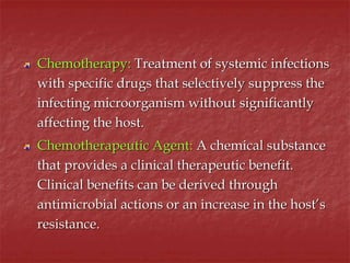 Chemotherapy: Treatment of systemic infections
with specific drugs that selectively suppress the
infecting microorganism without significantly
affecting the host.
Chemotherapeutic Agent: A chemical substance
that provides a clinical therapeutic benefit.
Clinical benefits can be derived through
antimicrobial actions or an increase in the host’s
resistance.
 