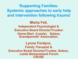 ‘Supporting Families: 
Systemic approaches to early help 
and intervention following trauma' 
Misha Fell, 
Independent Psychologist & 
Executive Board Director/Trustee: 
Home-Start (Leeds); Solace, 
Grandparents' Association, 
Lynne Fordyce, 
Family Therapist & 
Executive Board Director/Trustee, Solace, 
Leeds Bereavement Forum 
CRUSE 
 