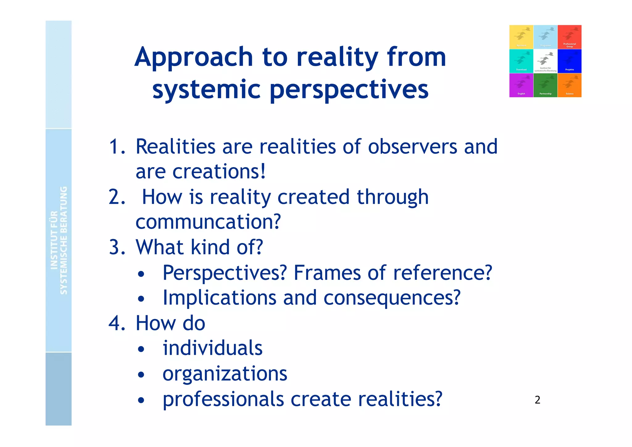 Approach to reality from
systemic perspectives
1. Realities are realities of observers and
are creations!
2. How is reality created through
communcation?
3. What kind of?
• Perspectives? Frames of reference?
• Implications and consequences?
4. How do
• individuals
• organizations
• professionals create realities? 2