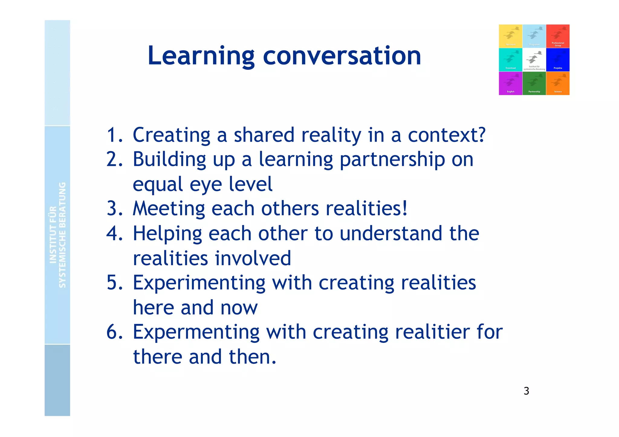 Learning conversation
1. Creating a shared reality in a context?
2. Building up a learning partnership on
equal eye level
3. Meeting each others realities!
4. Helping each other to understand the
realities involved
5. Experimenting with creating realities
here and now
6. Expermenting with creating realitier for
there and then.
3