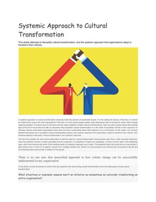 Systemic Approach to Cultural
Transformation
This article attempts to demystify cultural transformation, and the systemic approach that organizations adopt to
transform their cultures
A systemic approach to cultural transformation inherently holds the promise of sustainable results. It is like stating the obvious. Why then, is it almost
as mythical as a unicorn for most organizations? Why then, do most culture-related studies report depressing rates of success for major culture change
initiatives globally? The good news is that along with the dreary statistics of failed cultural transformations, there are also success stories that indicate
light at the end of the tunnel and offer an assurance that successful cultural transformation is in the realm of possibility! All that is then required is to
intensely observe what these organizations have done and then contextualize those best practices to our environment. At the outset, one common
element that stands out in successful cultural transformation stories is the systemic approach that organizations adopt to transform their cultures. Let’s
therefore attempt to demystify “cultural transformation” and “systemic” approach.
The first and probably the most critical observation is that the need for cultural transformation should always stem from a clear business imperative.
Once the business context is clearly articulated and the measures it is expected to impact are compelling, it moves into the radar of the leadership
team, which then ensures that some of the building blocks of a systemic approach are in place. The leadership team the drives this as a key priority; it
gets called out as a “must do” as against “a good to do” strategic initiative and finally it is communicated as an inherent part of everyone’s day job and
not something that must be done in addition to the day job.
There is no one sure shot prescribed approach to how culture change can be successfully
implemented in any organization
In this article, we look at answers to some of the key questions that arise during cultural transformation and a four-step guide to bring cultural
transformation.
What situations or business reasons merit an initiative as momentous as culturally transforming an
entire organization?
 