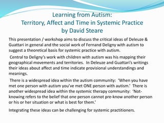 Learning from Autism:
Territory, Affect and Time in Systemic Practice
by David Steare
This presentation / workshop aims to discuss the critical ideas of Deleuze &
Guattari in general and the social work of Fernand Deligny with autism to
suggest a theoretical basis for systemic practice with autism.
Central to Deligny’s work with children with autism was his mapping their
geographical movements and territories. In Deleuze and Guattari’s writings
their ideas about affect and time indicate provisional understandings and
meanings.
There is a widespread idea within the autism community: ‘When you have
met one person with autism you’ve met ONE person with autism.’ There is
another widespread idea within the systemic therapy community: ‘Not-
knowing refers to the belief that one person cannot pre-know another person
or his or her situation or what is best for them.’
Integrating these ideas can be challenging for systemic practitioners.
 