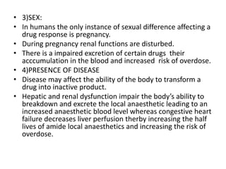 • 3)SEX:
• In humans the only instance of sexual difference affecting a
drug response is pregnancy.
• During pregnancy renal functions are disturbed.
• There is a impaired excretion of certain drugs their
acccumulation in the blood and increased risk of overdose.
• 4)PRESENCE OF DISEASE
• Disease may affect the ability of the body to transform a
drug into inactive product.
• Hepatic and renal dysfunction impair the body’s ability to
breakdown and excrete the local anaesthetic leading to an
increased anaesthetic blood level whereas congestive heart
failure decreases liver perfusion therby increasing the half
lives of amide local anaesthetics and increasing the risk of
overdose.
 