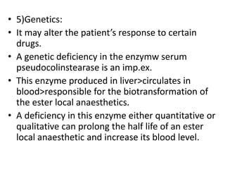 • 5)Genetics:
• It may alter the patient’s response to certain
drugs.
• A genetic deficiency in the enzymw serum
pseudocolinstearase is an imp.ex.
• This enzyme produced in liver>circulates in
blood>responsible for the biotransformation of
the ester local anaesthetics.
• A deficiency in this enzyme either quantitative or
qualitative can prolong the half life of an ester
local anaesthetic and increase its blood level.
 