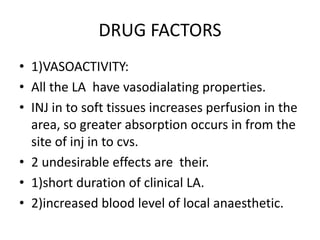 DRUG FACTORS
• 1)VASOACTIVITY:
• All the LA have vasodialating properties.
• INJ in to soft tissues increases perfusion in the
area, so greater absorption occurs in from the
site of inj in to cvs.
• 2 undesirable effects are their.
• 1)short duration of clinical LA.
• 2)increased blood level of local anaesthetic.
 