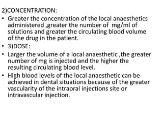 2)CONCENTRATION:
• Greater the concentration of the local anaesthetics
administered ,greater the number of mg/ml of
solutions and greater the circulating blood volume
of the drug in the patient.
• 3)DOSE:
• Larger the volume of a local anaesthetic ,the greater
number of mg is injected and the higher the
resulting circulating blood level.
• High blood levels of the local anaesthetic can be
achieved in dental situations because of the greater
vascularity of the intraoral injections site or
intravascular injection.
 