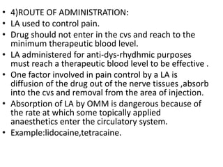 • 4)ROUTE OF ADMINISTRATION:
• LA used to control pain.
• Drug should not enter in the cvs and reach to the
minimum therapeutic blood level.
• LA administered for anti-dys-rhydhmic purposes
must reach a therapeutic blood level to be effective .
• One factor involved in pain control by a LA is
diffusion of the drug out of the nerve tissues ,absorb
into the cvs and removal from the area of injection.
• Absorption of LA by OMM is dangerous because of
the rate at which some topically applied
anaesthetics enter the circulatory system.
• Example:lidocaine,tetracaine.
 