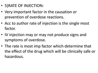 • 5)RATE OF INJECTION:
• Very important factor in the causation or
prevention of overdose reactions.
• Acc to author rate of injection is the single most
factor.
• IV injection may or may not produce signs and
symptoms of overdose.
• The rate is most imp factor which determine that
the effect of the drug which will be clinically safe or
hazardous.
 