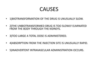 CAUSES
• 1)BIOTRANSFORMATION OF THE DRUG IS UNUSUALLY SLOW.
• 2)THE UNBIOTRANSFORMED DRUG IS TOO SLOWLY ELMINATED
FROM THE BODY THROUGH THE KIDNEYS.
• 3)TOO LARGE A TOTAL DOSE IS ADMINISTERED.
• 4)ABSORPTION FROM THE INJECTION SITE IS UNUSUALLY RAPID.
• 5)INADVERTENT INTRAVASCULAR ADMINISTRATION OCCURS.
 