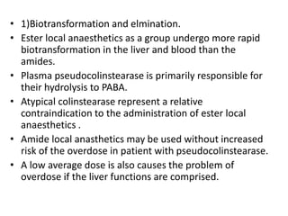 • 1)Biotransformation and elmination.
• Ester local anaesthetics as a group undergo more rapid
biotransformation in the liver and blood than the
amides.
• Plasma pseudocolinstearase is primarily responsible for
their hydrolysis to PABA.
• Atypical colinstearase represent a relative
contraindication to the administration of ester local
anaesthetics .
• Amide local anasthetics may be used without increased
risk of the overdose in patient with pseudocolinstearase.
• A low average dose is also causes the problem of
overdose if the liver functions are comprised.
 