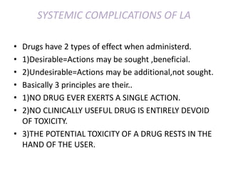 SYSTEMIC COMPLICATIONS OF LA
• Drugs have 2 types of effect when administerd.
• 1)Desirable=Actions may be sought ,beneficial.
• 2)Undesirable=Actions may be additional,not sought.
• Basically 3 principles are their..
• 1)NO DRUG EVER EXERTS A SINGLE ACTION.
• 2)NO CLINICALLY USEFUL DRUG IS ENTIRELY DEVOID
OF TOXICITY.
• 3)THE POTENTIAL TOXICITY OF A DRUG RESTS IN THE
HAND OF THE USER.
 