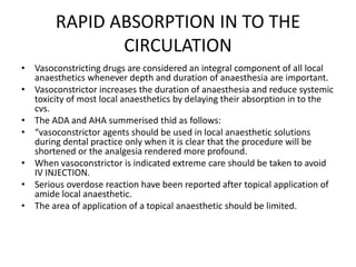 RAPID ABSORPTION IN TO THE
CIRCULATION
• Vasoconstricting drugs are considered an integral component of all local
anaesthetics whenever depth and duration of anaesthesia are important.
• Vasoconstrictor increases the duration of anaesthesia and reduce systemic
toxicity of most local anaesthetics by delaying their absorption in to the
cvs.
• The ADA and AHA summerised thid as follows:
• “vasoconstrictor agents should be used in local anaesthetic solutions
during dental practice only when it is clear that the procedure will be
shortened or the analgesia rendered more profound.
• When vasoconstrictor is indicated extreme care should be taken to avoid
IV INJECTION.
• Serious overdose reaction have been reported after topical application of
amide local anaesthetic.
• The area of application of a topical anaesthetic should be limited.
 