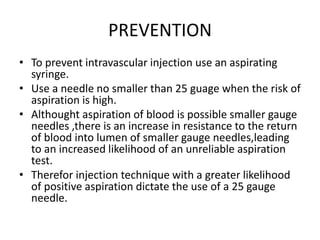 PREVENTION
• To prevent intravascular injection use an aspirating
syringe.
• Use a needle no smaller than 25 guage when the risk of
aspiration is high.
• Althought aspiration of blood is possible smaller gauge
needles ,there is an increase in resistance to the return
of blood into lumen of smaller gauge needles,leading
to an increased likelihood of an unreliable aspiration
test.
• Therefor injection technique with a greater likelihood
of positive aspiration dictate the use of a 25 gauge
needle.
 