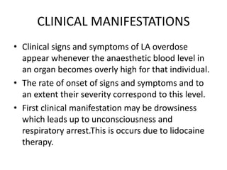 CLINICAL MANIFESTATIONS
• Clinical signs and symptoms of LA overdose
appear whenever the anaesthetic blood level in
an organ becomes overly high for that individual.
• The rate of onset of signs and symptoms and to
an extent their severity correspond to this level.
• First clinical manifestation may be drowsiness
which leads up to unconsciousness and
respiratory arrest.This is occurs due to lidocaine
therapy.
 