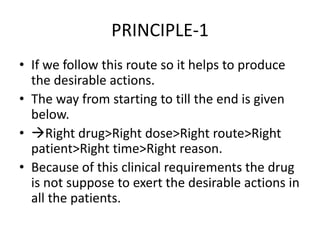 PRINCIPLE-1
• If we follow this route so it helps to produce
the desirable actions.
• The way from starting to till the end is given
below.
• Right drug>Right dose>Right route>Right
patient>Right time>Right reason.
• Because of this clinical requirements the drug
is not suppose to exert the desirable actions in
all the patients.
 