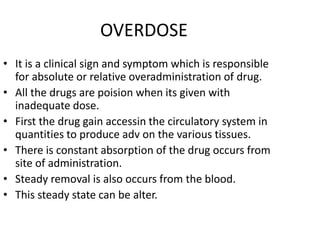 OVERDOSE
• It is a clinical sign and symptom which is responsible
for absolute or relative overadministration of drug.
• All the drugs are poision when its given with
inadequate dose.
• First the drug gain accessin the circulatory system in
quantities to produce adv on the various tissues.
• There is constant absorption of the drug occurs from
site of administration.
• Steady removal is also occurs from the blood.
• This steady state can be alter.
 