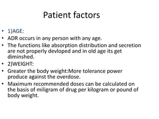 Patient factors
• 1)AGE:
• ADR occurs in any person with any age.
• The functions like absorption distribution and secretion
are not properly devloped and in old age its get
diminshed.
• 2)WEIGHT:
• Greater the body weight:More tolerance power
produce against the overdose.
• Maximum recommended doses can be calculated on
the basis of miligram of drug per kilogram or pound of
body weight.
 