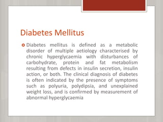Diabetes Mellitus
 Diabetes mellitus is defined as a metabolic
disorder of multiple aetiology characterised by
chronic hyperglycaemia with disturbances of
carbohydrate, protein and fat metabolism
resulting from defects in insulin secretion, insulin
action, or both. The clinical diagnosis of diabetes
is often indicated by the presence of symptoms
such as polyuria, polydipsia, and unexplained
weight loss, and is confirmed by measurement of
abnormal hyperglycaemia
 